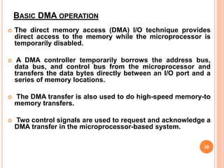 BASIC DMA OPERATION
 The direct memory access (DMA) I/O technique provides
direct access to the memory while the microprocessor is
temporarily disabled.
 A DMA controller temporarily borrows the address bus,
data bus, and control bus from the microprocessor and
transfers the data bytes directly between an I/O port and a
series of memory locations.
 The DMA transfer is also used to do high-speed memory-to
memory transfers.
 Two control signals are used to request and acknowledge a
DMA transfer in the microprocessor-based system.
38
 