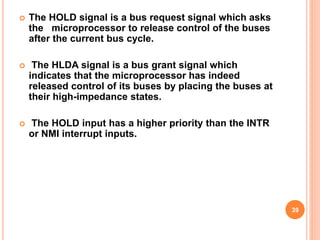  The HOLD signal is a bus request signal which asks
the microprocessor to release control of the buses
after the current bus cycle.
 The HLDA signal is a bus grant signal which
indicates that the microprocessor has indeed
released control of its buses by placing the buses at
their high-impedance states.
 The HOLD input has a higher priority than the INTR
or NMI interrupt inputs.
39
 