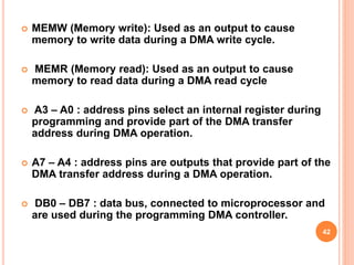 MEMW (Memory write): Used as an output to cause
memory to write data during a DMA write cycle.
 MEMR (Memory read): Used as an output to cause
memory to read data during a DMA read cycle
 A3 – A0 : address pins select an internal register during
programming and provide part of the DMA transfer
address during DMA operation.
 A7 – A4 : address pins are outputs that provide part of the
DMA transfer address during a DMA operation.
 DB0 – DB7 : data bus, connected to microprocessor and
are used during the programming DMA controller.
42
 