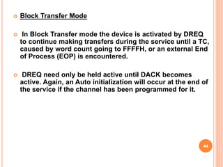  Block Transfer Mode
 In Block Transfer mode the device is activated by DREQ
to continue making transfers during the service until a TC,
caused by word count going to FFFFH, or an external End
of Process (EOP) is encountered.
 DREQ need only be held active until DACK becomes
active. Again, an Auto initialization will occur at the end of
the service if the channel has been programmed for it.
44
 