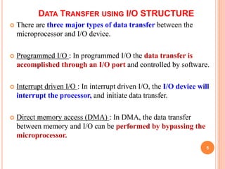 DATA TRANSFER USING I/O STRUCTURE
 There are three major types of data transfer between the
microprocessor and I/O device.
 Programmed I/O : In programmed I/O the data transfer is
accomplished through an I/O port and controlled by software.
 Interrupt driven I/O : In interrupt driven I/O, the I/O device will
interrupt the processor, and initiate data transfer.
 Direct memory access (DMA) : In DMA, the data transfer
between memory and I/O can be performed by bypassing the
microprocessor.
5
 