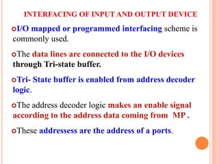 INTERFACING OF INPUT AND OUTPUT DEVICE
I/O mapped or programmed interfacing scheme is
commonly used.
The data lines are connected to the I/O devices
through Tri-state buffer.
Tri- State buffer is enabled from address decoder
logic.
The address decoder logic makes an enable signal
according to the address data coming from MP .
These addressess are the address of a ports.
9
 