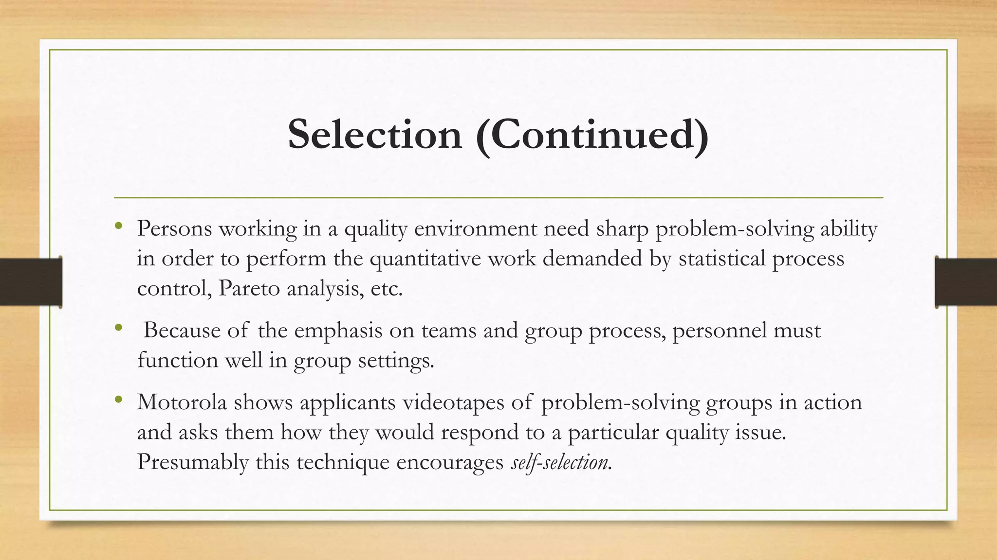 Selection (Continued)
• Persons working in a quality environment need sharp problem-solving ability
in order to perform the quantitative work demanded by statistical process
control, Pareto analysis, etc.
• Because of the emphasis on teams and group process, personnel must
function well in group settings.
• Motorola shows applicants videotapes of problem-solving groups in action
and asks them how they would respond to a particular quality issue.
Presumably this technique encourages self-selection.
 