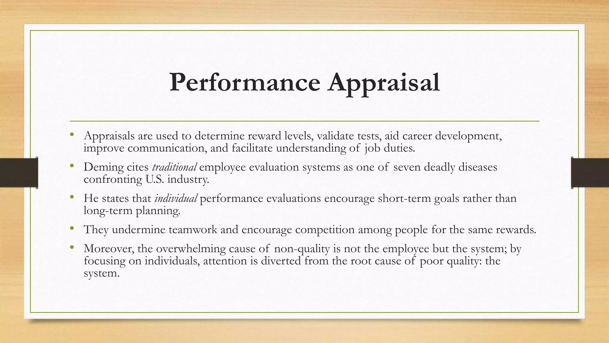 Performance Appraisal
• Appraisals are used to determine reward levels, validate tests, aid career development,
improve communication, and facilitate understanding of job duties.
• Deming cites traditional employee evaluation systems as one of seven deadly diseases
confronting U.S. industry.
• He states that individual performance evaluations encourage short-term goals rather than
long-term planning.
• They undermine teamwork and encourage competition among people for the same rewards.
• Moreover, the overwhelming cause of non-quality is not the employee but the system; by
focusing on individuals, attention is diverted from the root cause of poor quality: the
system.
 