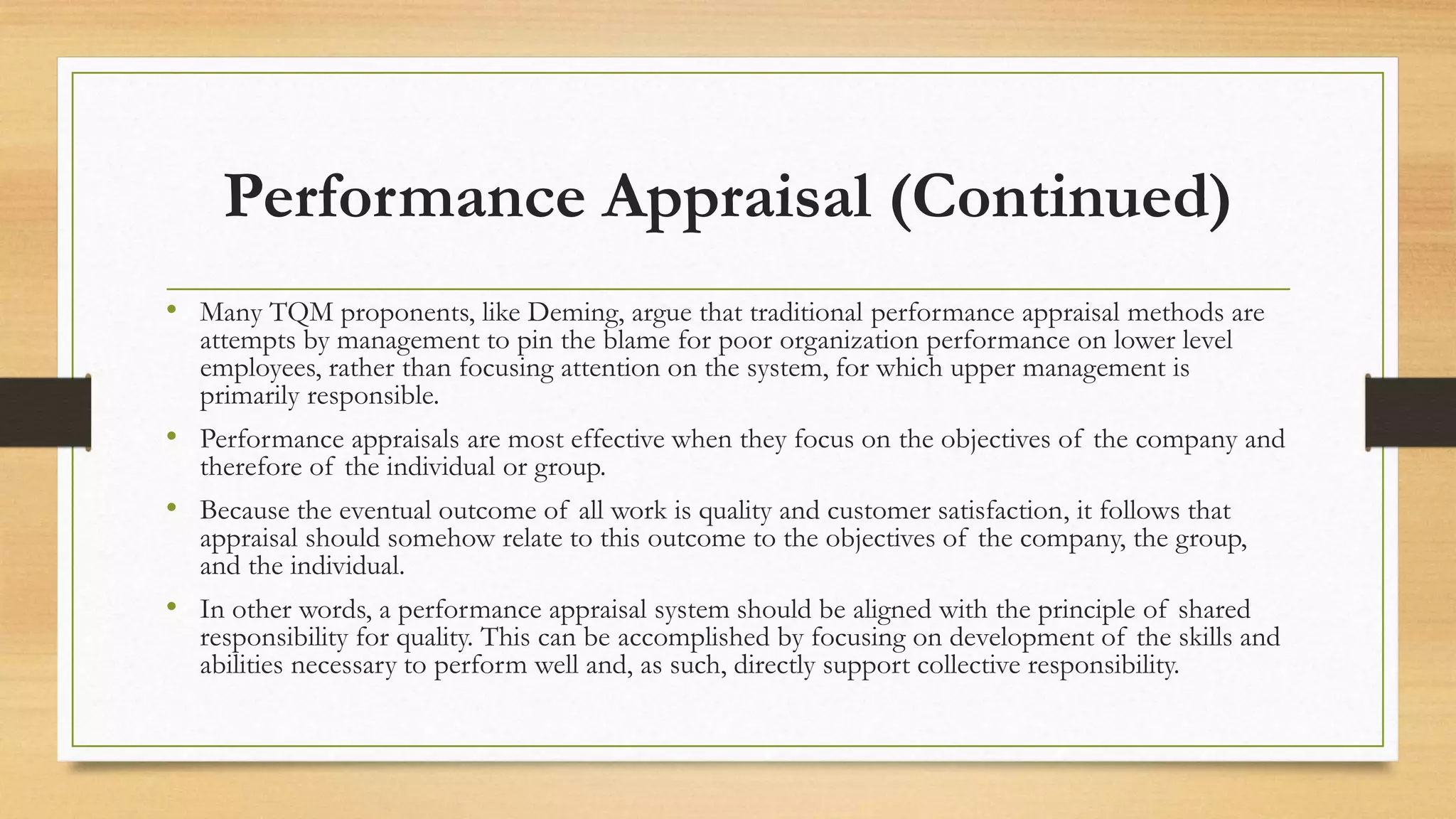 Performance Appraisal (Continued)
• Many TQM proponents, like Deming, argue that traditional performance appraisal methods are
attempts by management to pin the blame for poor organization performance on lower level
employees, rather than focusing attention on the system, for which upper management is
primarily responsible.
• Performance appraisals are most effective when they focus on the objectives of the company and
therefore of the individual or group.
• Because the eventual outcome of all work is quality and customer satisfaction, it follows that
appraisal should somehow relate to this outcome to the objectives of the company, the group,
and the individual.
• In other words, a performance appraisal system should be aligned with the principle of shared
responsibility for quality. This can be accomplished by focusing on development of the skills and
abilities necessary to perform well and, as such, directly support collective responsibility.
 