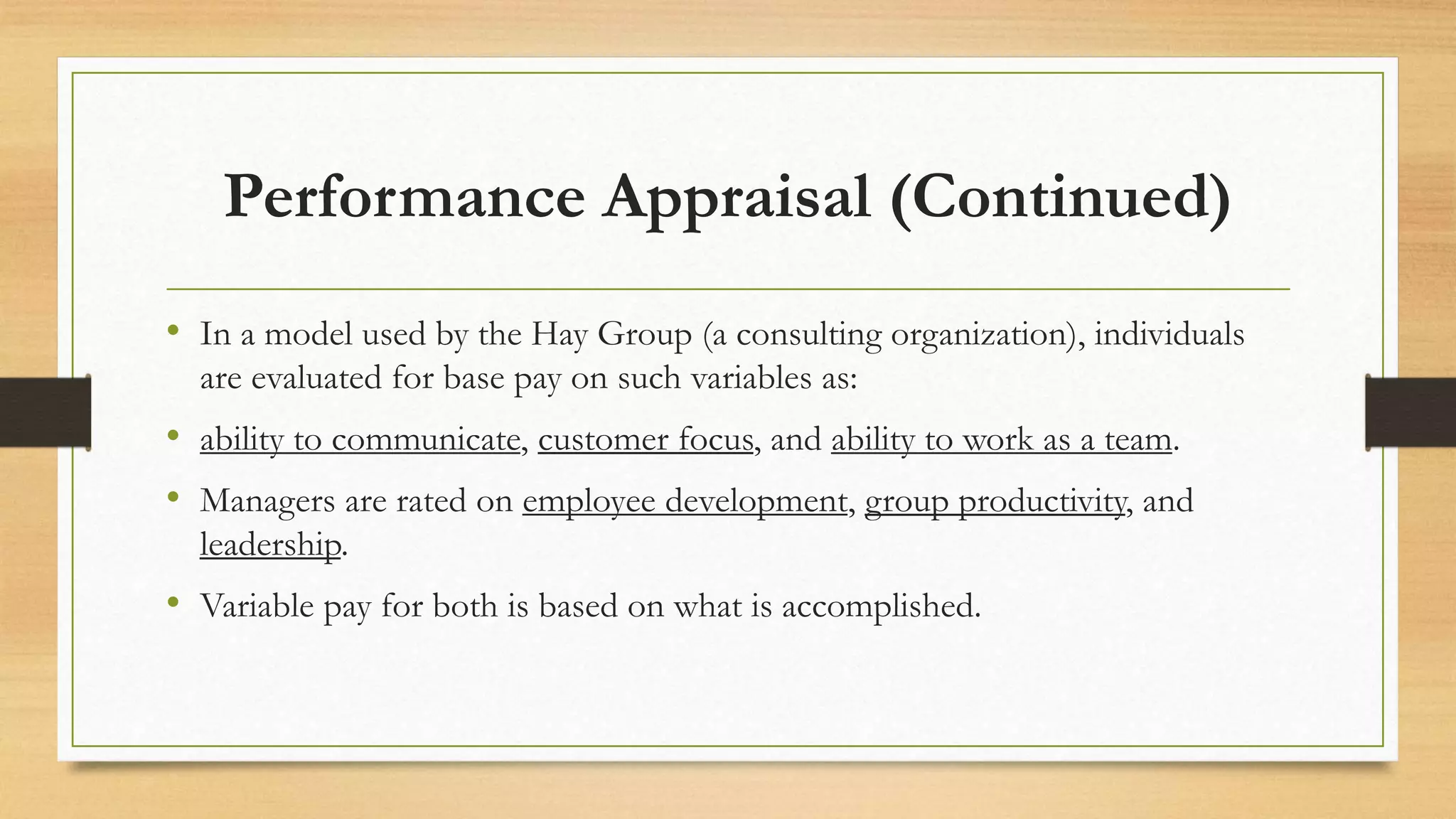 Performance Appraisal (Continued)
• In a model used by the Hay Group (a consulting organization), individuals
are evaluated for base pay on such variables as:
• ability to communicate, customer focus, and ability to work as a team.
• Managers are rated on employee development, group productivity, and
leadership.
• Variable pay for both is based on what is accomplished.
 