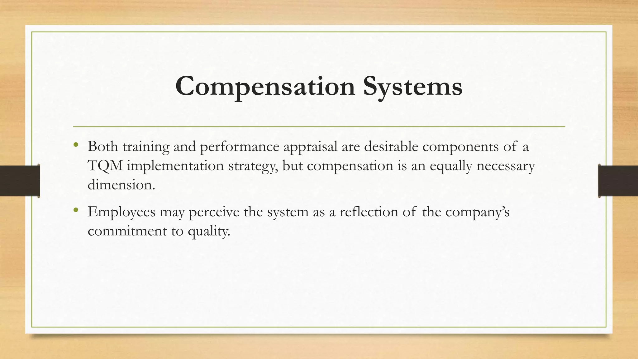 Compensation Systems
• Both training and performance appraisal are desirable components of a
TQM implementation strategy, but compensation is an equally necessary
dimension.
• Employees may perceive the system as a reflection of the company’s
commitment to quality.
 