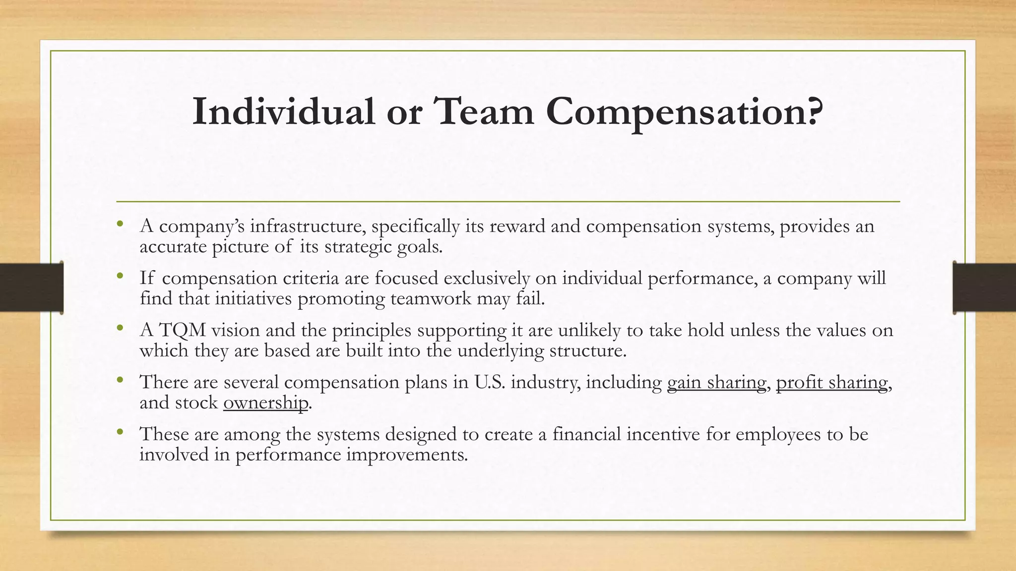 Individual or Team Compensation?
• A company’s infrastructure, specifically its reward and compensation systems, provides an
accurate picture of its strategic goals.
• If compensation criteria are focused exclusively on individual performance, a company will
find that initiatives promoting teamwork may fail.
• A TQM vision and the principles supporting it are unlikely to take hold unless the values on
which they are based are built into the underlying structure.
• There are several compensation plans in U.S. industry, including gain sharing, profit sharing,
and stock ownership.
• These are among the systems designed to create a financial incentive for employees to be
involved in performance improvements.
 