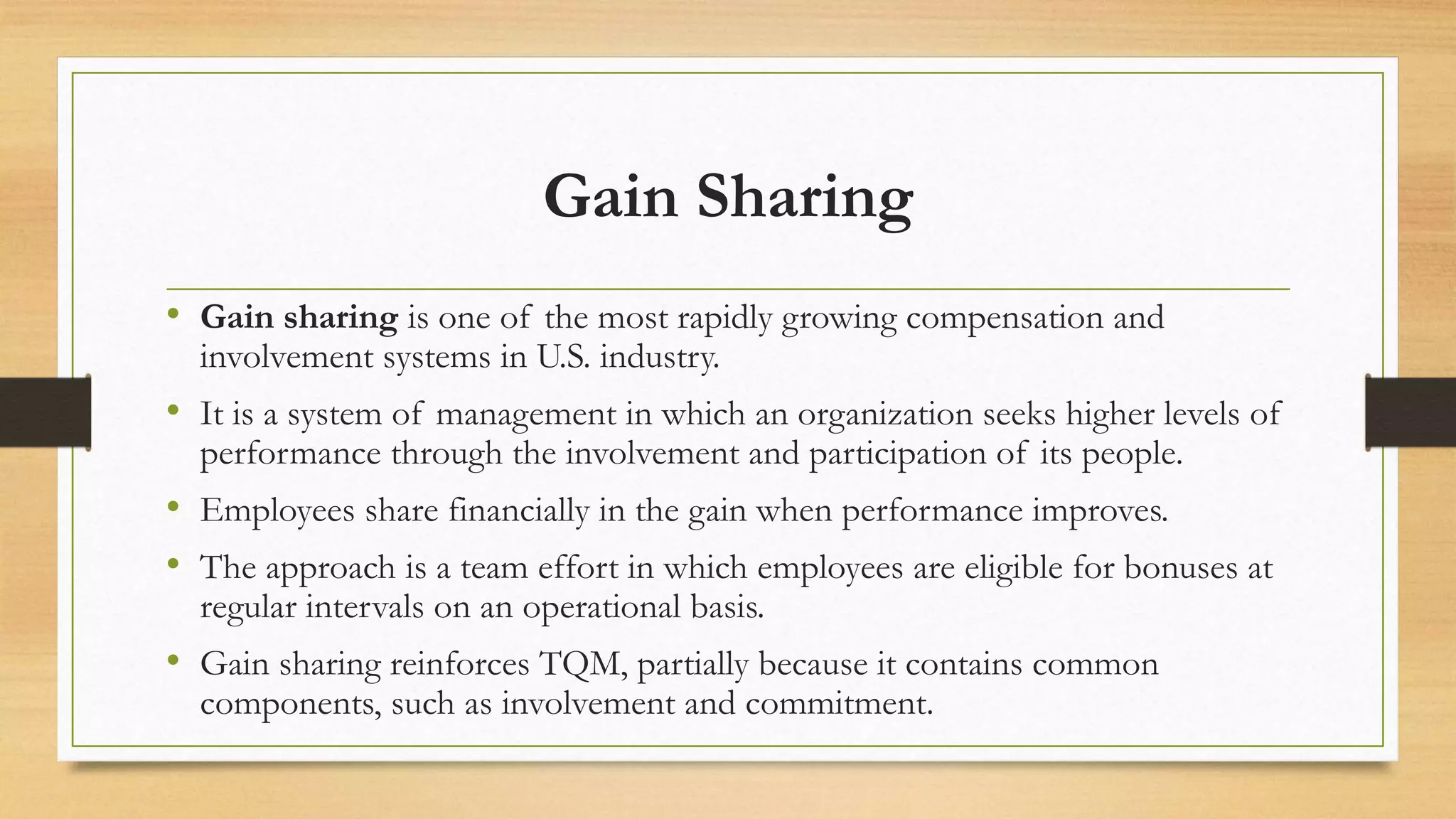 Gain Sharing
• Gain sharing is one of the most rapidly growing compensation and
involvement systems in U.S. industry.
• It is a system of management in which an organization seeks higher levels of
performance through the involvement and participation of its people.
• Employees share financially in the gain when performance improves.
• The approach is a team effort in which employees are eligible for bonuses at
regular intervals on an operational basis.
• Gain sharing reinforces TQM, partially because it contains common
components, such as involvement and commitment.
 