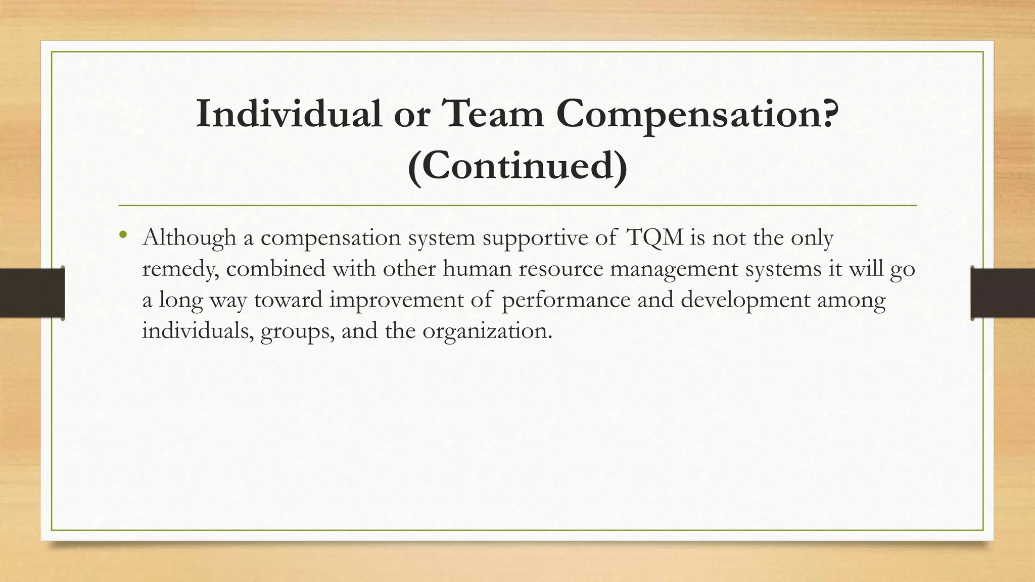 Individual or Team Compensation?
(Continued)
• Although a compensation system supportive of TQM is not the only
remedy, combined with other human resource management systems it will go
a long way toward improvement of performance and development among
individuals, groups, and the organization.
 