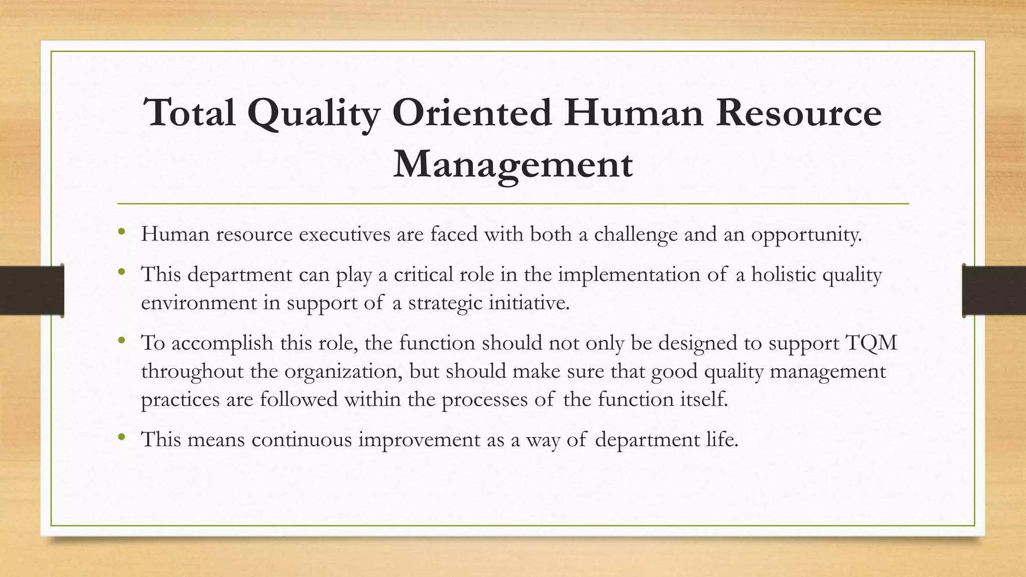 Total Quality Oriented Human Resource
Management
• Human resource executives are faced with both a challenge and an opportunity.
• This department can play a critical role in the implementation of a holistic quality
environment in support of a strategic initiative.
• To accomplish this role, the function should not only be designed to support TQM
throughout the organization, but should make sure that good quality management
practices are followed within the processes of the function itself.
• This means continuous improvement as a way of department life.
 