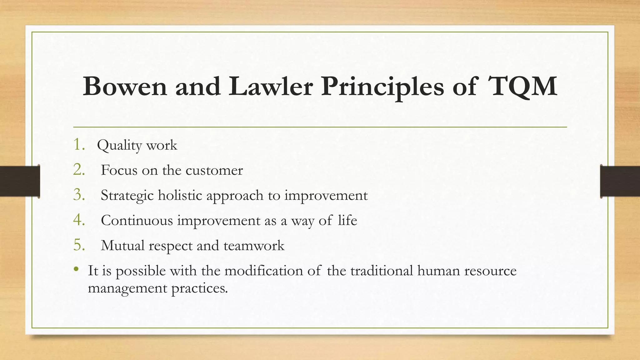 Bowen and Lawler Principles of TQM
1. Quality work
2. Focus on the customer
3. Strategic holistic approach to improvement
4. Continuous improvement as a way of life
5. Mutual respect and teamwork
• It is possible with the modification of the traditional human resource
management practices.
 