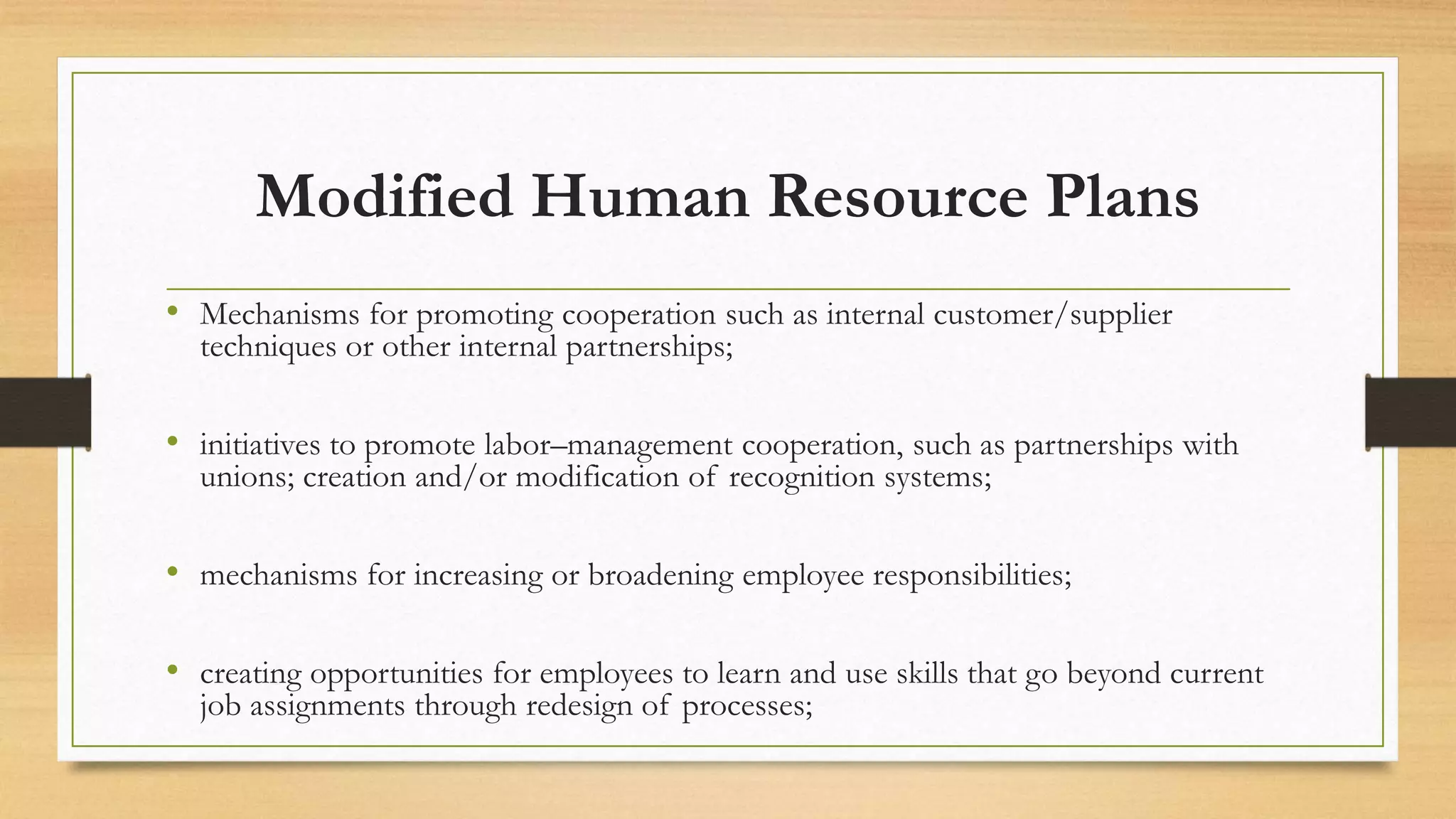 Modified Human Resource Plans
• Mechanisms for promoting cooperation such as internal customer/supplier
techniques or other internal partnerships;
• initiatives to promote labor–management cooperation, such as partnerships with
unions; creation and/or modification of recognition systems;
• mechanisms for increasing or broadening employee responsibilities;
• creating opportunities for employees to learn and use skills that go beyond current
job assignments through redesign of processes;
 