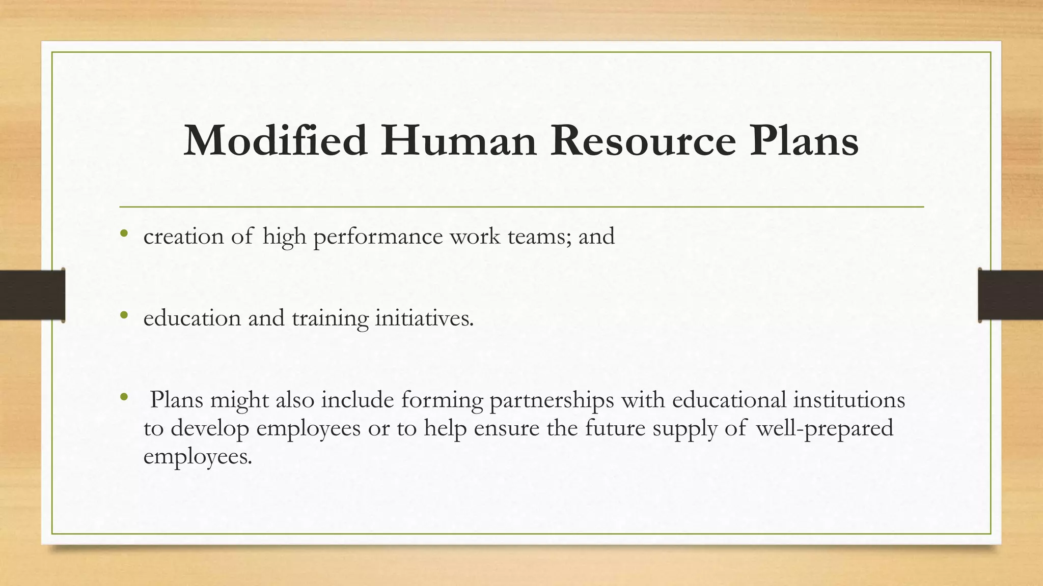 Modified Human Resource Plans
• creation of high performance work teams; and
• education and training initiatives.
• Plans might also include forming partnerships with educational institutions
to develop employees or to help ensure the future supply of well-prepared
employees.
 