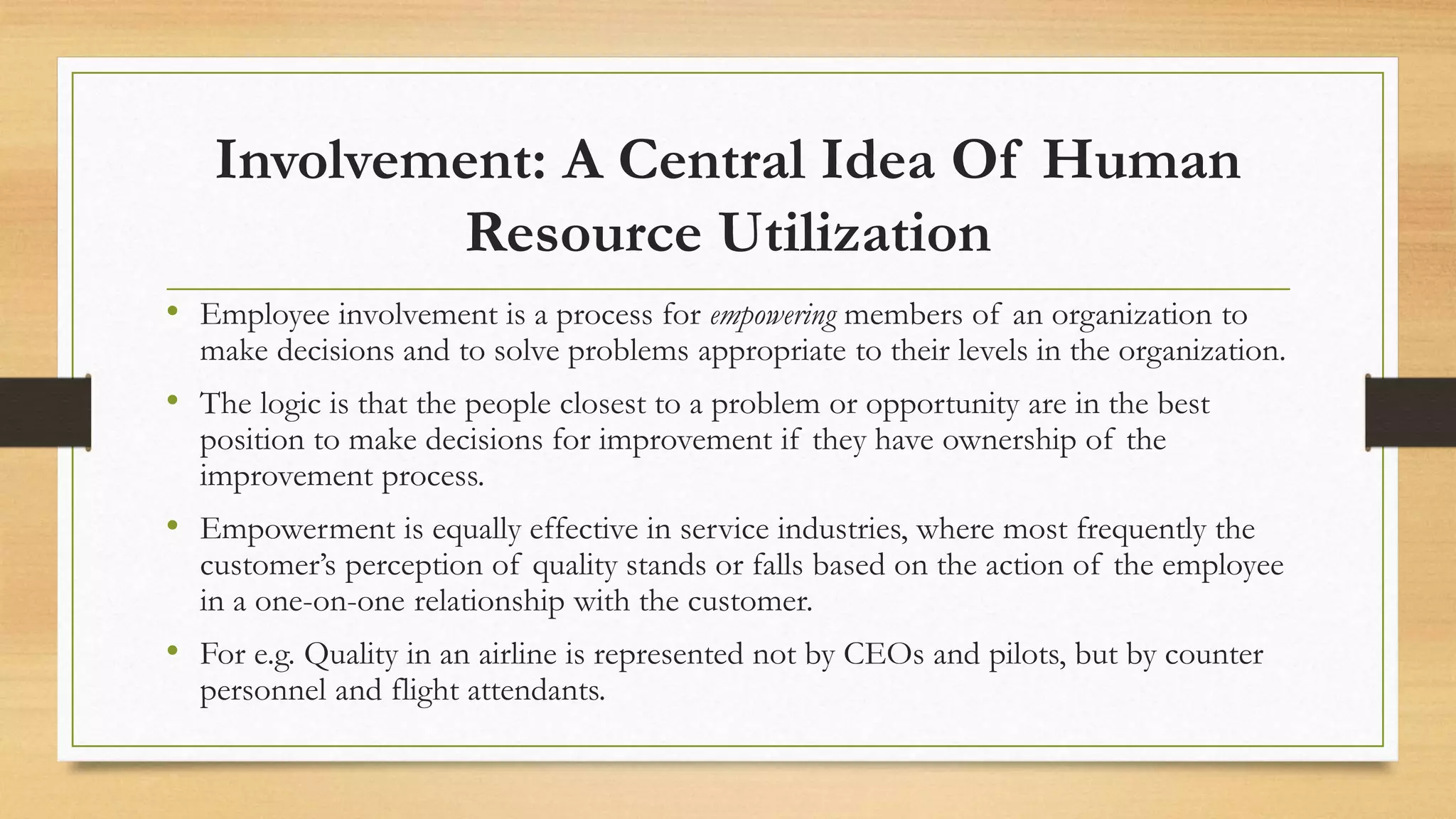 Involvement: A Central Idea Of Human
Resource Utilization
• Employee involvement is a process for empowering members of an organization to
make decisions and to solve problems appropriate to their levels in the organization.
• The logic is that the people closest to a problem or opportunity are in the best
position to make decisions for improvement if they have ownership of the
improvement process.
• Empowerment is equally effective in service industries, where most frequently the
customer’s perception of quality stands or falls based on the action of the employee
in a one-on-one relationship with the customer.
• For e.g. Quality in an airline is represented not by CEOs and pilots, but by counter
personnel and flight attendants.
 