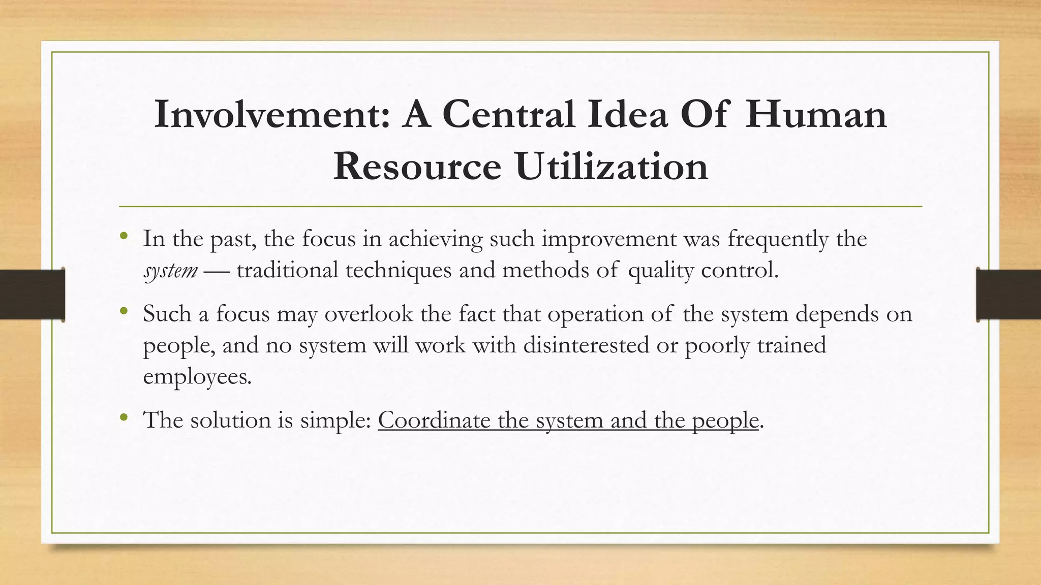 Involvement: A Central Idea Of Human
Resource Utilization
• In the past, the focus in achieving such improvement was frequently the
system — traditional techniques and methods of quality control.
• Such a focus may overlook the fact that operation of the system depends on
people, and no system will work with disinterested or poorly trained
employees.
• The solution is simple: Coordinate the system and the people.
 