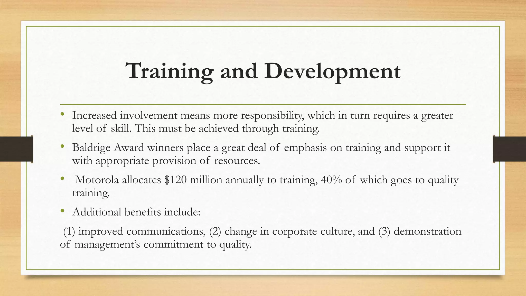 Training and Development
• Increased involvement means more responsibility, which in turn requires a greater
level of skill. This must be achieved through training.
• Baldrige Award winners place a great deal of emphasis on training and support it
with appropriate provision of resources.
• Motorola allocates $120 million annually to training, 40% of which goes to quality
training.
• Additional benefits include:
(1) improved communications, (2) change in corporate culture, and (3) demonstration
of management’s commitment to quality.
 
