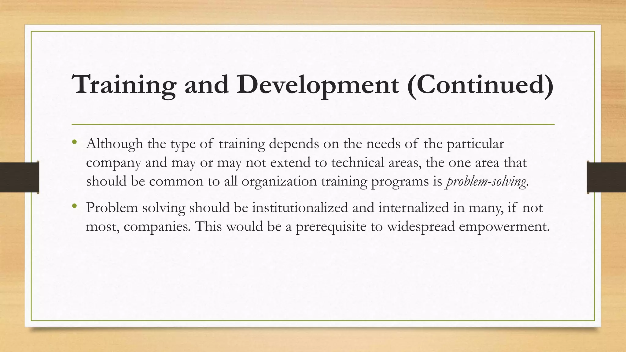 Training and Development (Continued)
• Although the type of training depends on the needs of the particular
company and may or may not extend to technical areas, the one area that
should be common to all organization training programs is problem-solving.
• Problem solving should be institutionalized and internalized in many, if not
most, companies. This would be a prerequisite to widespread empowerment.
 