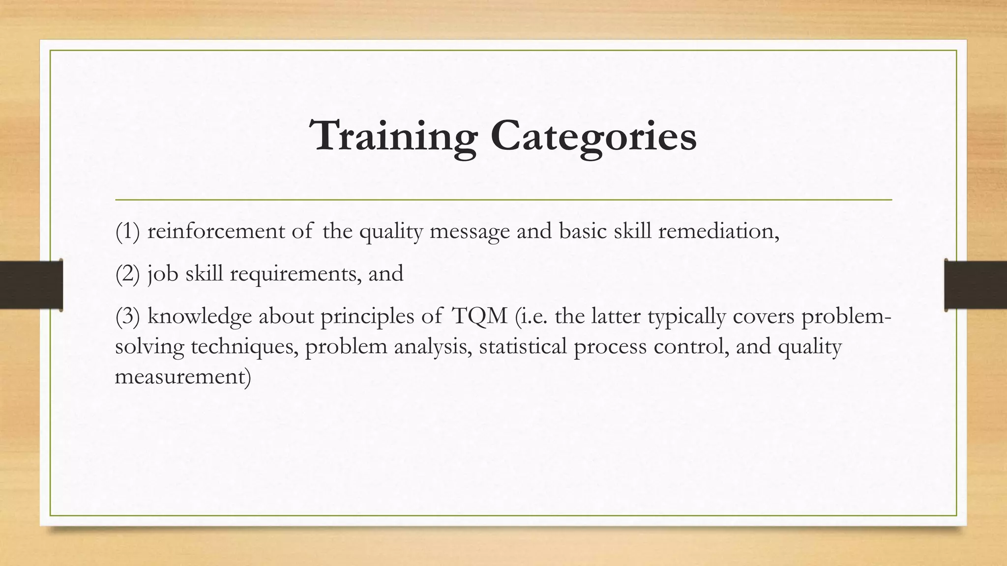 Training Categories
(1) reinforcement of the quality message and basic skill remediation,
(2) job skill requirements, and
(3) knowledge about principles of TQM (i.e. the latter typically covers problem-
solving techniques, problem analysis, statistical process control, and quality
measurement)
 