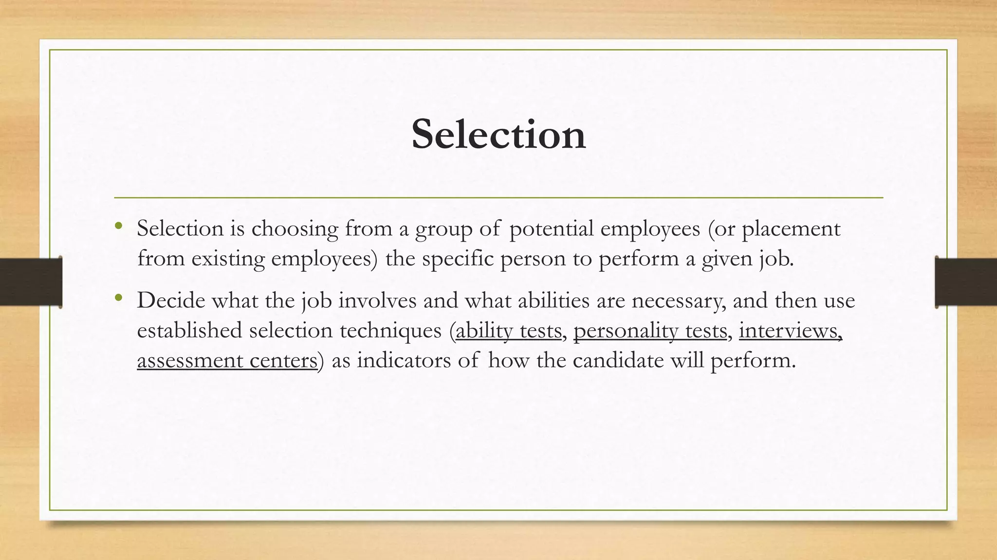 Selection
• Selection is choosing from a group of potential employees (or placement
from existing employees) the specific person to perform a given job.
• Decide what the job involves and what abilities are necessary, and then use
established selection techniques (ability tests, personality tests, interviews,
assessment centers) as indicators of how the candidate will perform.
 