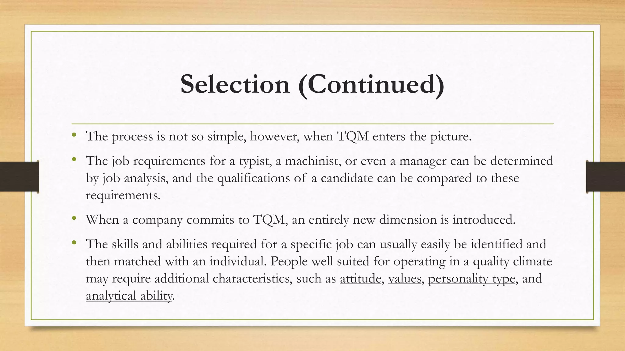 Selection (Continued)
• The process is not so simple, however, when TQM enters the picture.
• The job requirements for a typist, a machinist, or even a manager can be determined
by job analysis, and the qualifications of a candidate can be compared to these
requirements.
• When a company commits to TQM, an entirely new dimension is introduced.
• The skills and abilities required for a specific job can usually easily be identified and
then matched with an individual. People well suited for operating in a quality climate
may require additional characteristics, such as attitude, values, personality type, and
analytical ability.
 
