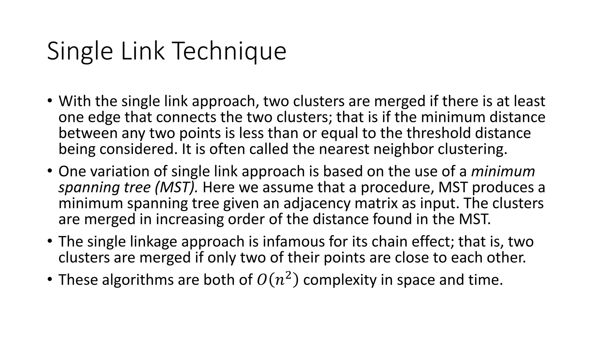 Single Link Technique
• With the single link approach, two clusters are merged if there is at least
one edge that connects the two clusters; that is if the minimum distance
between any two points is less than or equal to the threshold distance
being considered. It is often called the nearest neighbor clustering.
• One variation of single link approach is based on the use of a minimum
spanning tree (MST). Here we assume that a procedure, MST produces a
minimum spanning tree given an adjacency matrix as input. The clusters
are merged in increasing order of the distance found in the MST.
• The single linkage approach is infamous for its chain effect; that is, two
clusters are merged if only two of their points are close to each other.
• These algorithms are both of 𝑂 𝑛2
complexity in space and time.
 