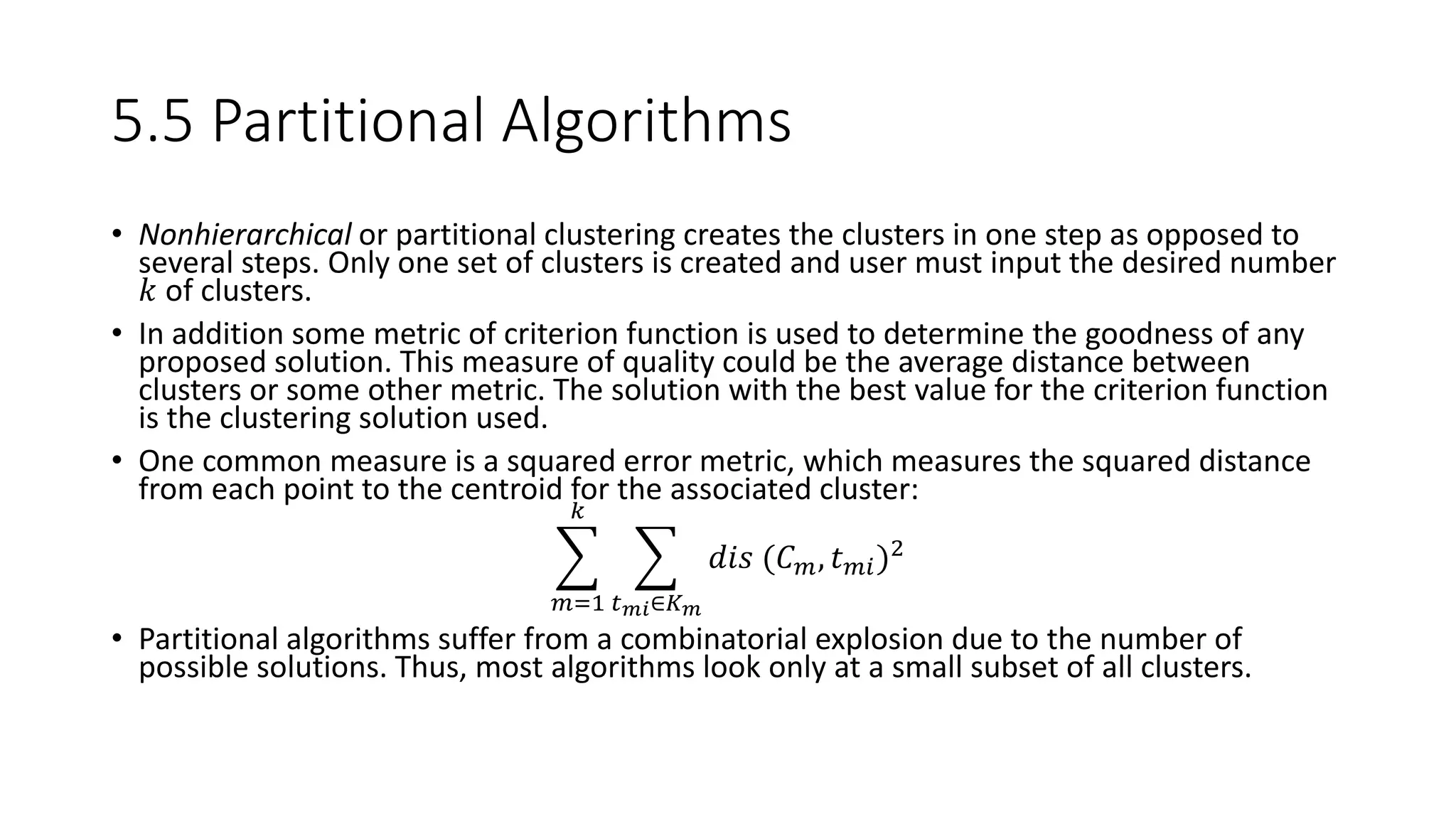 5.5 Partitional Algorithms
• Nonhierarchical or partitional clustering creates the clusters in one step as opposed to
several steps. Only one set of clusters is created and user must input the desired number
𝑘 of clusters.
• In addition some metric of criterion function is used to determine the goodness of any
proposed solution. This measure of quality could be the average distance between
clusters or some other metric. The solution with the best value for the criterion function
is the clustering solution used.
• One common measure is a squared error metric, which measures the squared distance
from each point to the centroid for the associated cluster:
𝑚=1
𝑘
𝑡 𝑚𝑖∈𝐾 𝑚
𝑑𝑖𝑠 (𝐶 𝑚, 𝑡 𝑚𝑖)2
• Partitional algorithms suffer from a combinatorial explosion due to the number of
possible solutions. Thus, most algorithms look only at a small subset of all clusters.
 