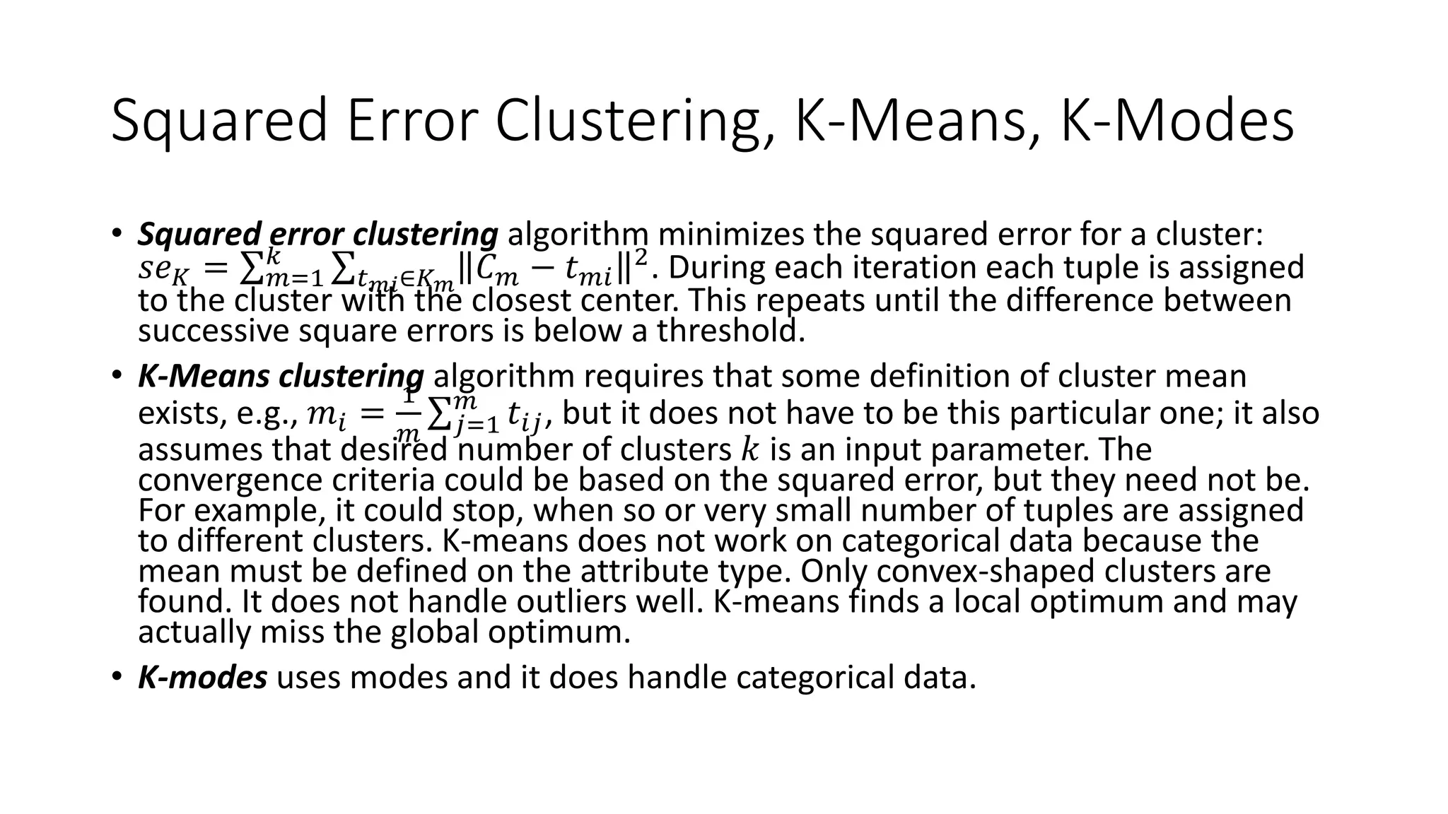 Squared Error Clustering, K-Means, K-Modes
• Squared error clustering algorithm minimizes the squared error for a cluster:
𝑠𝑒 𝐾 = 𝑚=1
𝑘
𝑡 𝑚𝑖∈𝐾 𝑚
𝐶 𝑚 − 𝑡 𝑚𝑖
2. During each iteration each tuple is assigned
to the cluster with the closest center. This repeats until the difference between
successive square errors is below a threshold.
• K-Means clustering algorithm requires that some definition of cluster mean
exists, e.g., 𝑚𝑖 =
1
𝑚 𝑗=1
𝑚
𝑡𝑖𝑗, but it does not have to be this particular one; it also
assumes that desired number of clusters 𝑘 is an input parameter. The
convergence criteria could be based on the squared error, but they need not be.
For example, it could stop, when so or very small number of tuples are assigned
to different clusters. K-means does not work on categorical data because the
mean must be defined on the attribute type. Only convex-shaped clusters are
found. It does not handle outliers well. K-means finds a local optimum and may
actually miss the global optimum.
• K-modes uses modes and it does handle categorical data.
 