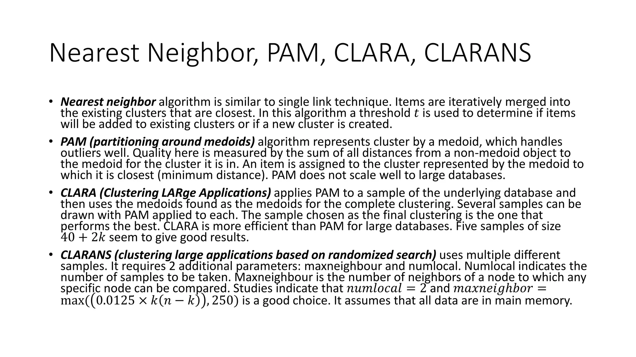 Nearest Neighbor, PAM, CLARA, CLARANS
• Nearest neighbor algorithm is similar to single link technique. Items are iteratively merged into
the existing clusters that are closest. In this algorithm a threshold 𝑡 is used to determine if items
will be added to existing clusters or if a new cluster is created.
• PAM (partitioning around medoids) algorithm represents cluster by a medoid, which handles
outliers well. Quality here is measured by the sum of all distances from a non-medoid object to
the medoid for the cluster it is in. An item is assigned to the cluster represented by the medoid to
which it is closest (minimum distance). PAM does not scale well to large databases.
• CLARA (Clustering LARge Applications) applies PAM to a sample of the underlying database and
then uses the medoids found as the medoids for the complete clustering. Several samples can be
drawn with PAM applied to each. The sample chosen as the final clustering is the one that
performs the best. CLARA is more efficient than PAM for large databases. Five samples of size
40 + 2𝑘 seem to give good results.
• CLARANS (clustering large applications based on randomized search) uses multiple different
samples. It requires 2 additional parameters: maxneighbour and numlocal. Numlocal indicates the
number of samples to be taken. Maxneighbour is the number of neighbors of a node to which any
specific node can be compared. Studies indicate that 𝑛𝑢𝑚𝑙𝑜𝑐𝑎𝑙 = 2 and 𝑚𝑎𝑥𝑛𝑒𝑖𝑔ℎ𝑏𝑜𝑟 =
max( 0.0125 × 𝑘 𝑛 − 𝑘 , 250) is a good choice. It assumes that all data are in main memory.
 