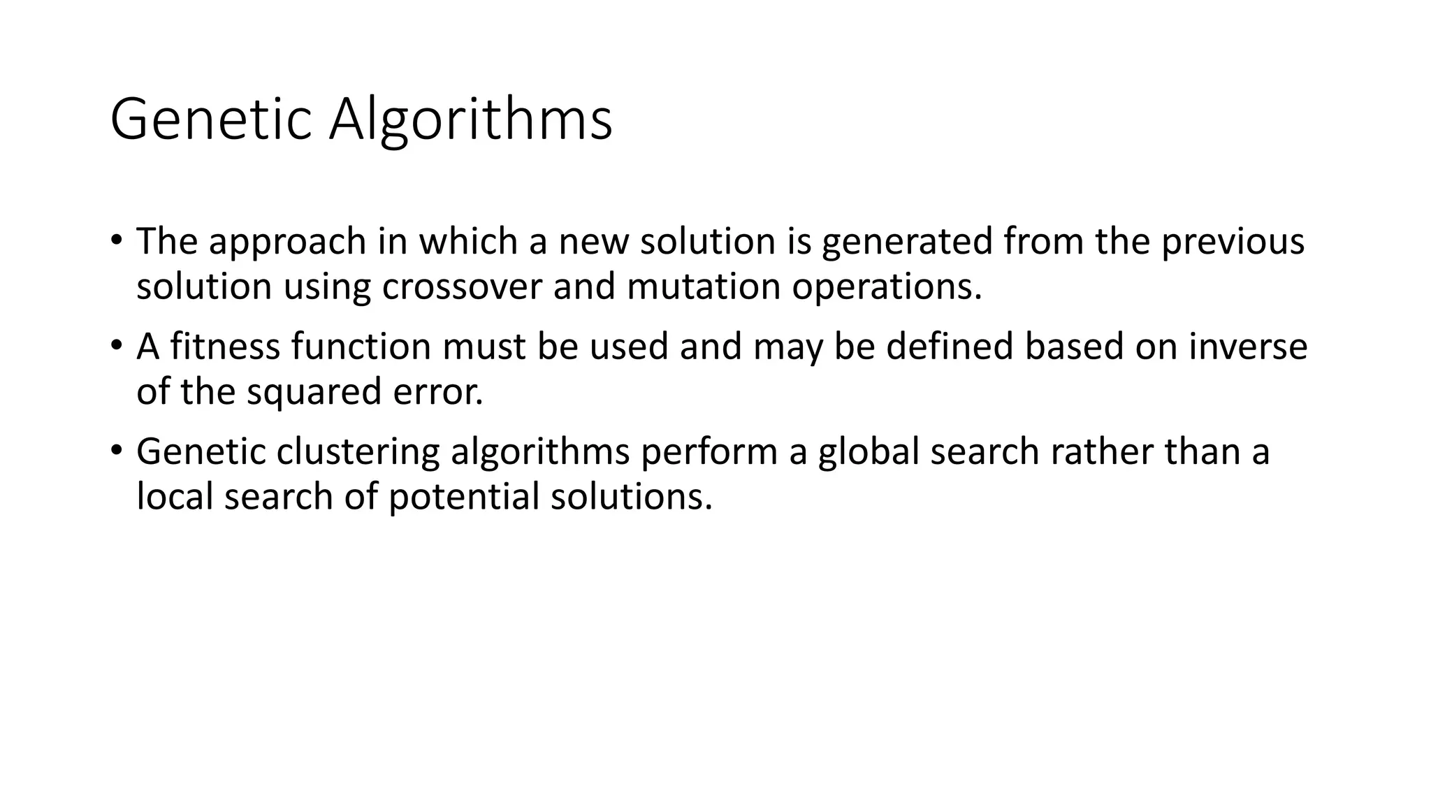 5.5.1 Genetic Algorithms
• The approach in which a new solution is generated from the previous
solution using crossover and mutation operations.
• A fitness function must be used and may be defined based on inverse
of the squared error.
• Genetic clustering algorithms perform a global search rather than a
local search of potential solutions.
 
