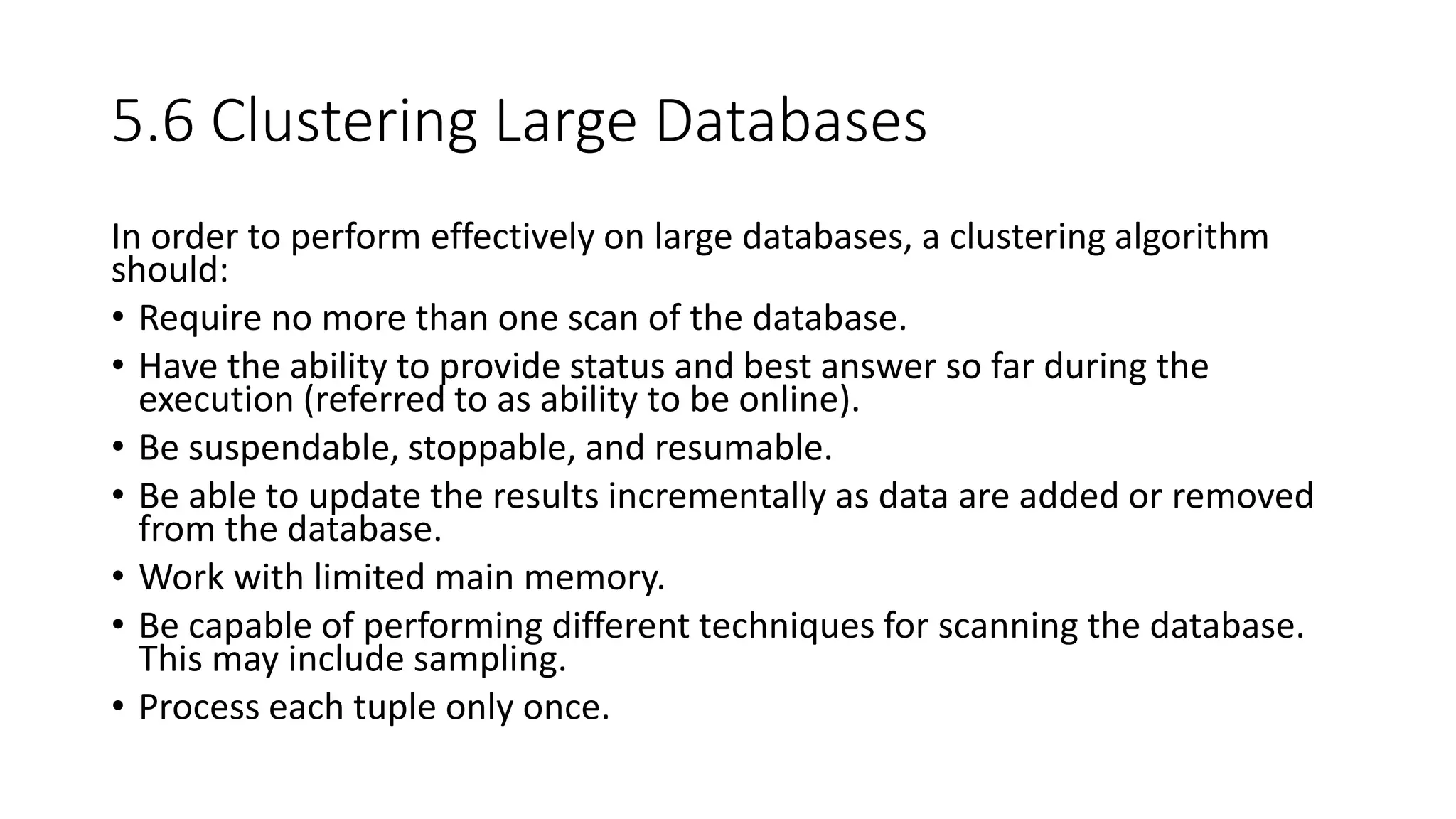 5.6 Clustering Large Databases
In order to perform effectively on large databases, a clustering algorithm
should:
• Require no more than one scan of the database.
• Have the ability to provide status and best answer so far during the
execution (referred to as ability to be online).
• Be suspendable, stoppable, and resumable.
• Be able to update the results incrementally as data are added or removed
from the database.
• Work with limited main memory.
• Be capable of performing different techniques for scanning the database.
This may include sampling.
• Process each tuple only once.
 