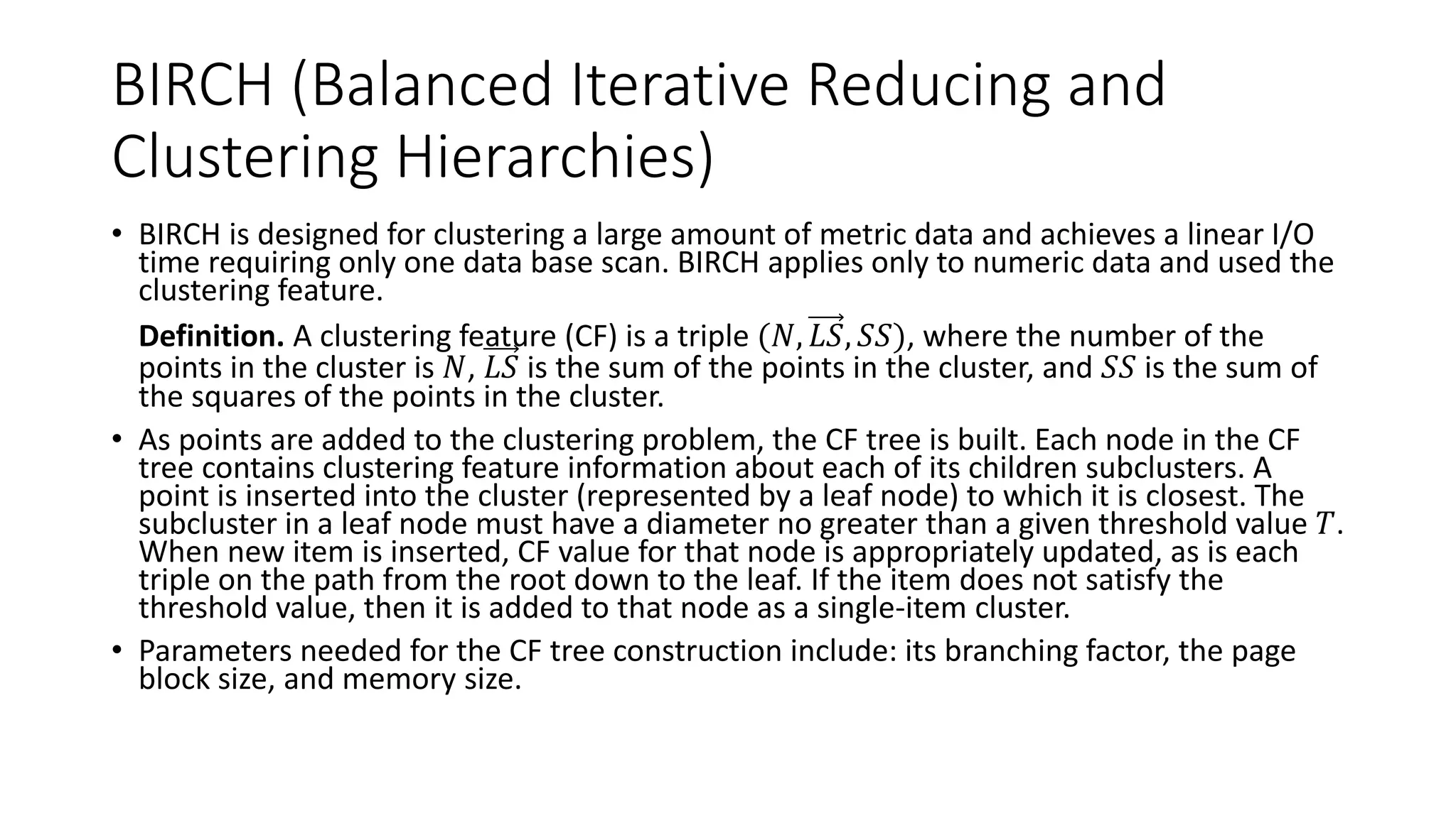 5.6.1 BIRCH (Balanced Iterative Reducing and
Clustering Hierarchies)
BIRCH is designed for clustering a large amount of metric data and achieves a linear I/O
time requiring only one data base scan. BIRCH applies only to numeric data and used the
clustering feature.
• Definition. A clustering feature (CF) is a triple (𝑁, 𝐿𝑆, 𝑆𝑆), where the number of the
points in the cluster is 𝑁, 𝐿𝑆 is the sum of the points in the cluster, and 𝑆𝑆 is the sum of
the squares of the points in the cluster.
• As points are added to the clustering problem, the CF tree is built. Each node in the CF
tree contains clustering feature information about each of its children subclusters. A
point is inserted into the cluster (represented by a leaf node) to which it is closest. The
subcluster in a leaf node must have a diameter no greater than a given threshold value 𝑇.
When new item is inserted, CF value for that node is appropriately updated, as is each
triple on the path from the root down to the leaf. If the item does not satisfy the
threshold value, then it is added to that node as a single-item cluster.
• Parameters needed for the CF tree construction include: its branching factor, the page
block size, and memory size.
 