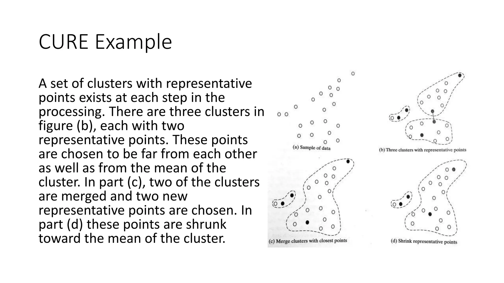 5.6.3 CURE (Clustering Using Representatives)
• One objective for the CURE is to handle outliers well.
• First, a constant number of points, 𝑐, are chosen from each cluster. These well-scattered points
are then shrunk towards the cluster’s centroid by applying a shrinkage factor, 𝛼. When 𝛼 is 1, all
points are shrunk to just one – the centroid. These points represent a cluster better than a single
point (such as medoid or centroid) could.
• At each step clusters with the closest pair of representative points are chosen to be merged. The
distance between them is defined as the minimum distance between any pair of points in the
representative sets from the two clusters.
• CURE handles limited memory by obtaining a random sample to find the initial clusters. The
random sample is partitioned, and each partition is then partially clustered. These resulting
clusters are then completely clustered in a second pass.
• When the clustering of the sample is complete, the labeling of data on disk is performed. A data
item is assigned to the cluster with the closest representative points.
• Outliers are eliminated by the use of two different techniques. The first technique eliminates
clusters that grow very slowly. The second technique removes very small clusters toward the end
of the clustering.
 