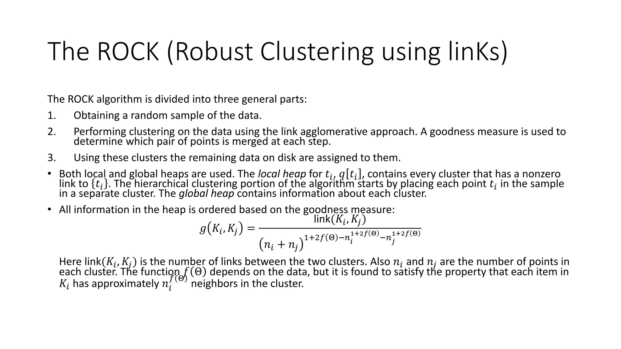 5.7 Clustering with Categorical Attributes
• Traditional algorithms do not always work with categorical data. The problem is that the centroid
tends to weaken the relationship between the associated cluster and other clusters. The ROCK
(Robust Clustering using linKs) algorithm is targeted to both Boolean data and categorical data.
• The number of links between two items is defined as the number of common neighbors they
have. The algorithm uses the number of links as the similarity measure. A pair of items are said to
be neighbors is their similarity exceeds some threshold.
• One proposed similarity measure based on the Jaccard coefficient is defined as
𝑠𝑖𝑚 𝑡𝑖, 𝑡𝑗 =
𝑡𝑖 ∩ 𝑡𝑗
𝑡𝑖 ∪ 𝑡𝑗
• If the tuples are viewed to be sets of items purchased (i.e., market basket data), then we look at
the number of items they have in common divided by the total number in both.
• The objective of the algorithm is to group together points that have more links. The use of links
rather than distance measures provides a more global approach because the similarity between
points is impacted by other points as well.
 