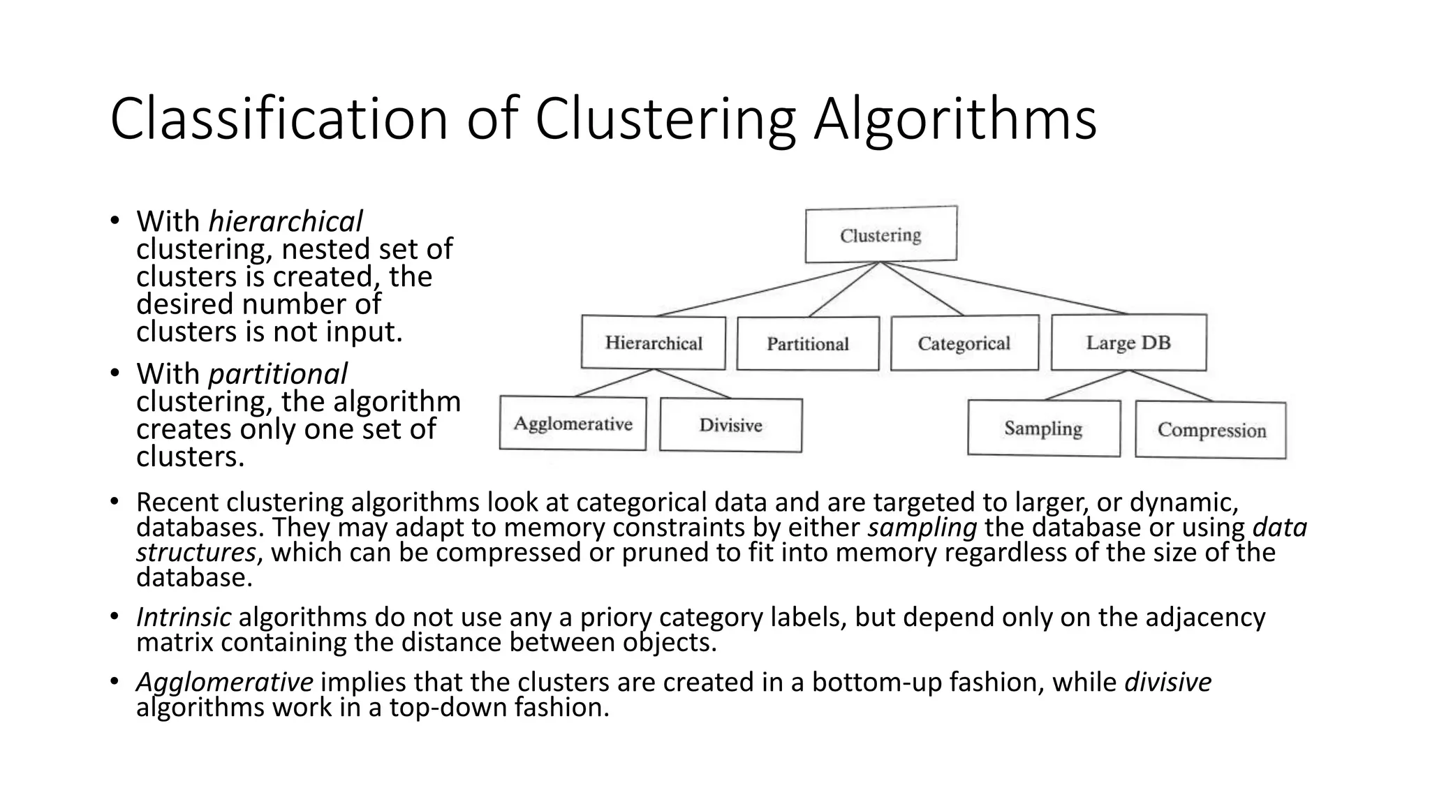 Classification of Clustering Algorithms
• Recent clustering algorithms look at categorical data and are targeted to larger, or dynamic,
databases. They may adapt to memory constraints by either sampling the database or using data
structures, which can be compressed or pruned to fit into memory regardless of the size of the
database.
• Intrinsic algorithms do not use any a priory category labels, but depend only on the adjacency
matrix containing the distance between objects.
• Agglomerative implies that the clusters are created in a bottom-up fashion, while divisive
algorithms work in a top-down fashion.
• With hierarchical
clustering, nested set of
clusters is created, the
desired number of
clusters is not input.
• With partitional
clustering, the algorithm
creates only one set of
clusters.
 