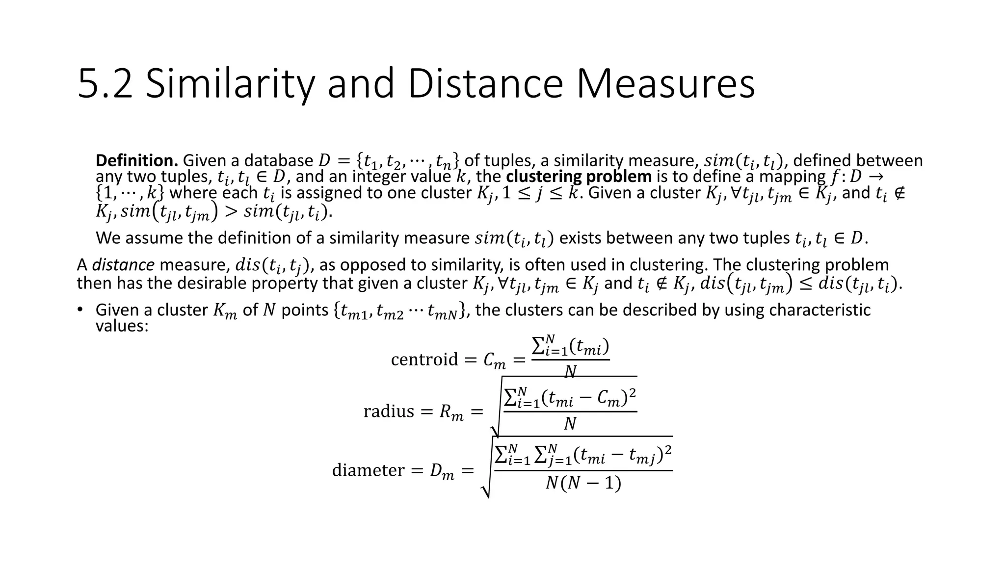 5.2 Similarity and Distance Measures
• Definition. Given a database 𝐷 = 𝑡1, 𝑡2, ⋯ , 𝑡 𝑛 of tuples, a similarity measure, 𝑠𝑖𝑚(𝑡𝑖, 𝑡𝑙), defined between
any two tuples, 𝑡𝑖, 𝑡𝑙 ∈ 𝐷, and an integer value 𝑘, the clustering problem is to define a mapping 𝑓: 𝐷 →
1, ⋯ , 𝑘 where each 𝑡𝑖 is assigned to one cluster 𝐾𝑗, 1 ≤ 𝑗 ≤ 𝑘. Given a cluster 𝐾𝑗, ∀𝑡𝑗𝑙, 𝑡𝑗𝑚 ∈ 𝐾𝑗, and 𝑡𝑖 ∉
𝐾𝑗, 𝑠𝑖𝑚 𝑡𝑗𝑙, 𝑡𝑗𝑚 > 𝑠𝑖𝑚(𝑡𝑗𝑙, 𝑡𝑖).
• We assume the definition of a similarity measure 𝑠𝑖𝑚(𝑡𝑖, 𝑡𝑙) exists between any two tuples 𝑡𝑖, 𝑡𝑙 ∈ 𝐷.
A distance measure, 𝑑𝑖𝑠(𝑡𝑖, 𝑡𝑗), as opposed to similarity, is often used in clustering. The clustering problem
then has the desirable property that given a cluster 𝐾𝑗, ∀𝑡𝑗𝑙, 𝑡𝑗𝑚 ∈ 𝐾𝑗 and 𝑡𝑖 ∉ 𝐾𝑗, 𝑑𝑖𝑠 𝑡𝑗𝑙, 𝑡𝑗𝑚 ≤ 𝑑𝑖𝑠(𝑡𝑗𝑙, 𝑡𝑖).
• Given a cluster 𝐾 𝑚 of 𝑁 points 𝑡 𝑚1, 𝑡 𝑚2 ⋯ 𝑡 𝑚𝑁 , the clusters can be described by using characteristic
values:
centroid = 𝐶 𝑚 =
𝑖=1
𝑁
(𝑡 𝑚𝑖)
𝑁
radius = 𝑅 𝑚 = 𝑖=1
𝑁
(𝑡 𝑚𝑖 − 𝐶 𝑚)2
𝑁
diameter = 𝐷 𝑚 =
𝑖=1
𝑁
𝑗=1
𝑁
(𝑡 𝑚𝑖 − 𝑡 𝑚𝑗)2
𝑁(𝑁 − 1)
 