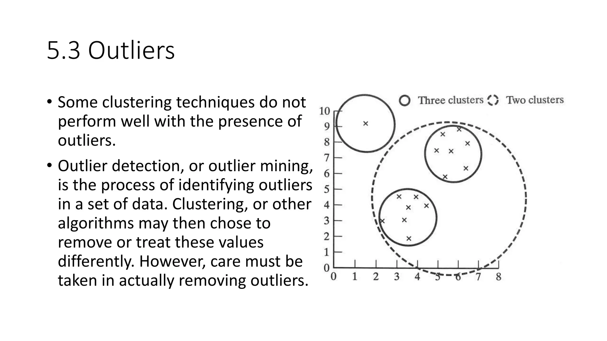 5.3 Outliers
• Some clustering techniques do not
perform well with the presence of
outliers.
• Outlier detection, or outlier mining,
is the process of identifying outliers
in a set of data. Clustering, or other
algorithms may then chose to
remove or treat these values
differently. However, care must be
taken in actually removing outliers.
 