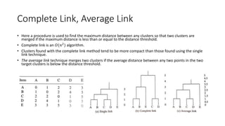 Complete Link, Average Link Technique
• Here a procedure is used to find the maximum distance between any clusters so that two clusters are
merged if the maximum distance is less than or equal to the distance threshold.
• Complete link is an 𝑂(𝑛2
) algorithm.
• Clusters found with the complete link method tend to be more compact than those found using the single
link technique.
• The average link technique merges two clusters if the average distance between any two points in the two
target clusters is below the distance threshold.
 