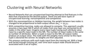 5.5 2 Clustering with Neural Networks
• Neural Networks that use unsupervised learning attempt to find features in the
data that characterize the desired output. There are two basic types of
unsupervised learning: noncompetitive and competitive.
• With the noncompetitive or Hebbian learning, the weight between two nodes is
changed to be proportional to both output values Δ𝑤𝑗𝑖 = 𝜂𝑦𝑗 𝑦𝑖.
• With competitive learning, nodes are allowed to compete. This approach usually
assumes a two-layer NN in which all nodes from one layer are connected to all
nodes in the other layer. Imagine every input tuple having each attribute value
input to a specific input node in the NN. The number of input nodes in the same
as number of attributes. When a tuple is input to the NN, all output nodes
produce an output value. The node with the weights more similar to the input
tuple is declared the winner. Its weights are then adjusted.
• This process continues with each tuple input from the training set. With a large
and varied enough training set, over time each output node should become
associated with a set of tuples.
 