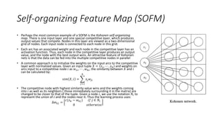 Self-organizing Feature Map (SOFM)
• Perhaps the most common example of a SOFM is the Kohonen self-organizing
map. There is one input layer and one special competitive layer, which produces
output values that compete. Nodes in this layer are viewed as a two-dimensional
grid of nodes. Each input node is connected to each node in this grid.
• Each arc has an associated weight and each node in the competitive layer has an
activation function. Thus, each node in the competitive layer produces an output
value, and the node with the best output wins. An attractive feature of Kohonen
nets is that the data can be fed into the multiple competitive nodes in parallel
• A common approach is to initialize the weights on the input arcs to the competitive
layer with normalized values. Given an input tuple 𝑋 = 𝑥1, ⋯ , 𝑥ℎ and weights on
arcs input to a competitive node 𝑖 as 𝑤1𝑖, ⋯ , 𝑤ℎ𝑖, the similarity between 𝑋 and 𝑖
can be calculated by:
𝑠𝑖𝑚 𝑋, 𝑖 =
𝑗=1
ℎ
𝑥𝑗 𝑤𝑗𝑖
• The competitive node with highest similarity value wins and the weights coming
into 𝑖 as well as its neighbors ( those immediately surrounding it in the matrix) are
changed to be closer to that of the tuple. Given a node 𝑖, we use the notation 𝑁𝑖 to
represent the union of 𝑖 and the nodes near it. Thus the learning process uses:
Δ𝑤 𝑘𝑗 =
𝑐(𝑥 𝑘 − 𝑤 𝑘𝑗) 𝑖𝑓 𝑗 ∈ 𝑁𝑖
0 𝑜𝑡ℎ𝑒𝑟𝑤𝑖𝑠𝑒
 