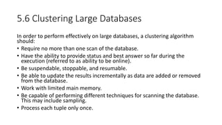 5.6 Clustering Large Databases
In order to perform effectively on large databases, a clustering algorithm
should:
• Require no more than one scan of the database.
• Have the ability to provide status and best answer so far during the
execution (referred to as ability to be online).
• Be suspendable, stoppable, and resumable.
• Be able to update the results incrementally as data are added or removed
from the database.
• Work with limited main memory.
• Be capable of performing different techniques for scanning the database.
This may include sampling.
• Process each tuple only once.
 
