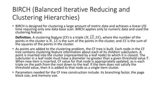 5.6.1 BIRCH (Balanced Iterative Reducing and
Clustering Hierarchies)
BIRCH is designed for clustering a large amount of metric data and achieves a linear I/O
time requiring only one data base scan. BIRCH applies only to numeric data and used the
clustering feature.
• Definition. A clustering feature (CF) is a triple (𝑁, 𝐿𝑆, 𝑆𝑆), where the number of the
points in the cluster is 𝑁, 𝐿𝑆 is the sum of the points in the cluster, and 𝑆𝑆 is the sum of
the squares of the points in the cluster.
• As points are added to the clustering problem, the CF tree is built. Each node in the CF
tree contains clustering feature information about each of its children subclusters. A
point is inserted into the cluster (represented by a leaf node) to which it is closest. The
subcluster in a leaf node must have a diameter no greater than a given threshold value 𝑇.
When new item is inserted, CF value for that node is appropriately updated, as is each
triple on the path from the root down to the leaf. If the item does not satisfy the
threshold value, then it is added to that node as a single-item cluster.
• Parameters needed for the CF tree construction include: its branching factor, the page
block size, and memory size.
 