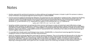 5.8 Comparison
Algorithm Type Space Time Notes
Single link Hierarchical 𝑂(𝑛2
) 𝑂(𝑘𝑛2
) Not incremental
Average link Hierarchical 𝑂(𝑛2
) 𝑂(𝑘𝑛2
) Not incremental
Complete link Hierarchical 𝑂(𝑛2
) 𝑂(𝑘𝑛2
) Not incremental
MST Hierarchical / partitional 𝑂(𝑛2
) 𝑂(𝑛2
) Not incremental
Squared error Partitional 𝑂(𝑛) 𝑂(𝑡𝑘𝑛) Iterative
K-means Partitional 𝑂(𝑛) 𝑂(𝑡𝑘𝑛) Iterative; No categorical
Nearest neighbor Partitional 𝑂(𝑛2
) 𝑂(𝑛2
) Iterative
PAM Partitional 𝑂(𝑛2
) 𝑂(𝑡𝑘(𝑛 − 𝑘)2
) Iterative; Adapted agglomerative; Outliers
BIRCH Partitional 𝑂(𝑛) 𝑂(𝑛) CF-tree; Incremental; Outliers
CURE Mixed 𝑂(𝑛) 𝑂(𝑛) Heap; k-D tree; Incremental; Outliers; Sampling
ROCK Agglomerative 𝑂(𝑛2
) 𝑂(𝑛2
lg 𝑛) Sampling; Categorical; Links
DBSCAN Mixed 𝑂(𝑛2
) 𝑂(𝑛2
) Sampling; Outliers
CURE uses sampling
and partitioning to
handle scalability
well, multiple points
represent each
cluster. Detects non-
spherical clusters.
The results of the K-
means are quite
sensitive to the
presence of outliers;
may not find a
global optimum.
CF-tree, BIRCH is
both dynamic and
scalable. However,
they only detect
spherical clusters.
 