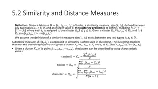 5.2 Similarity and Distance Measures
• Definition. Given a database 𝐷 = 𝑡1, 𝑡2, ⋯ , 𝑡 𝑛 of tuples, a similarity measure, 𝑠𝑖𝑚(𝑡𝑖, 𝑡𝑙), defined between
any two tuples, 𝑡𝑖, 𝑡𝑙 ∈ 𝐷, and an integer value 𝑘, the clustering problem is to define a mapping 𝑓: 𝐷 →
1, ⋯ , 𝑘 where each 𝑡𝑖 is assigned to one cluster 𝐾𝑗, 1 ≤ 𝑗 ≤ 𝑘. Given a cluster 𝐾𝑗, ∀𝑡𝑗𝑙, 𝑡𝑗𝑚 ∈ 𝐾𝑗, and 𝑡𝑖 ∉
𝐾𝑗, 𝑠𝑖𝑚 𝑡𝑗𝑙, 𝑡𝑗𝑚 > 𝑠𝑖𝑚(𝑡𝑗𝑙, 𝑡𝑖).
• We assume the definition of a similarity measure 𝑠𝑖𝑚(𝑡𝑖, 𝑡𝑙) exists between any two tuples 𝑡𝑖, 𝑡𝑙 ∈ 𝐷.
A distance measure, 𝑑𝑖𝑠(𝑡𝑖, 𝑡𝑗), as opposed to similarity, is often used in clustering. The clustering problem
then has the desirable property that given a cluster 𝐾𝑗, ∀𝑡𝑗𝑙, 𝑡𝑗𝑚 ∈ 𝐾𝑗 and 𝑡𝑖 ∉ 𝐾𝑗, 𝑑𝑖𝑠 𝑡𝑗𝑙, 𝑡𝑗𝑚 ≤ 𝑑𝑖𝑠(𝑡𝑗𝑙, 𝑡𝑖).
• Given a cluster 𝐾 𝑚 of 𝑁 points 𝑡 𝑚1, 𝑡 𝑚2 ⋯ 𝑡 𝑚𝑁 , the clusters can be described by using characteristic
values:
centroid = 𝐶 𝑚 =
𝑖=1
𝑁
(𝑡 𝑚𝑖)
𝑁
radius = 𝑅 𝑚 = 𝑖=1
𝑁
(𝑡 𝑚𝑖 − 𝐶 𝑚)2
𝑁
diameter = 𝐷 𝑚 =
𝑖=1
𝑁
𝑗=1
𝑁
(𝑡 𝑚𝑖 − 𝑡 𝑚𝑗)2
𝑁(𝑁 − 1)
 