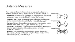 Alternative Distance Measures
There are several standard alternatives to calculate the distance
between clusters 𝐾𝑖 and 𝐾𝑗. For ∀𝑡𝑖𝑙 ∈ 𝐾𝑖 ∉ 𝐾𝑗 and ∀𝑡𝑗𝑚 ∈ 𝐾𝑗 ∉ 𝐾𝑖:
• Single link: Smallest distance between an element in one cluster and
an element in the other: 𝑑𝑖𝑠 𝐾𝑖, 𝐾𝑗 = min 𝑑𝑖𝑠 𝑡𝑖𝑙, 𝑡𝑗𝑚
• Complete link: Largest distance between an element in one cluster
and an element in the other 𝑑𝑖𝑠 𝐾𝑖, 𝐾𝑗 = max(𝑑𝑖𝑠(𝑡𝑖𝑙, 𝑡𝑗𝑚))
• Average: Average distance between an element in one cluster and an
element in the other 𝑑𝑖𝑠 𝐾𝑖, 𝐾𝑗 = mean(𝑑𝑖𝑠(𝑡𝑖𝑙, 𝑡𝑗𝑚))
• Centroid: If cluster have a representative centroid, then the centroid
distance is defined as the distance between the centroids
𝑑𝑖𝑠 𝐾𝑖, 𝐾𝑗 = 𝑑𝑖𝑠(𝐶𝑖, 𝐶𝑗)
• Medoid: Using a medoid to represent each cluster, the distance
between the clusters can be defined by the distance between the
medoids 𝑑𝑖𝑠 𝐾𝑖, 𝐾𝑗 = 𝑑𝑖𝑠(𝑀𝑖, 𝑀𝑗).
 