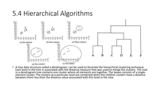 5.4 Hierarchical Algorithms
• A tree data structure called a dendrogram, can be used to illustrate the hierarchical clustering technique.
Each level in the tree is associated with the distance measure that was used to merge the clusters. The root
in a dendrogram tree contains one cluster where all elements are together. The leaves consists of a single-
element cluster. The clusters at a particular level are combined when the children clusters have a distance
between them less than the distance value associated with this level in the tree.
 