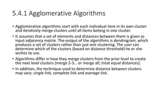 5.4.1 Agglomerative Algorithms
• Agglomerative algorithms start with each individual item in its own cluster
and iteratively merge clusters until all items belong in one cluster.
• It assumes that a set of elements and distances between them is given as
input adjacency matrix. The output of the algorithms is dendrogram, which
produces a set of clusters rather than just one clustering. The user can
determine which of the clusters (based on distance threshold) he or she
wishes to use.
• Algorithms differ in how they merge clusters from the prior level to create
the next level clusters (merge 2-3… or merge all; treat equal distances).
• In addition, the technique used to determine distance between clusters
may vary: single link, complete link and average link.
 