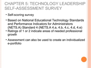 CHAPTER 5: TECHNOLOGY LEADERSHIP
SELF-ASSESSMENT SURVEY
• Self-scoring survey
• Based on National Educational Technology Standards
and Performance Indicators for Administrators
(NETS.A) Standard 4 (NETS.A 4.a, 4.b, 4.c, 4.d, 4.e)
• Ratings of 1 or 2 indicate areas of needed professional
growth
• Assessment can also be used to create an individualized
e-portfolio
 