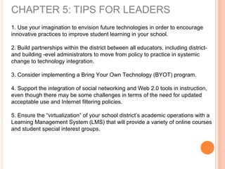 CHAPTER 5: TIPS FOR LEADERS
1. Use your imagination to envision future technologies in order to encourage
innovative practices to improve student learning in your school.
2. Build partnerships within the district between all educators, including district-
and building -evel administrators to move from policy to practice in systemic
change to technology integration.
3. Consider implementing a Bring Your Own Technology (BYOT) program.
4. Support the integration of social networking and Web 2.0 tools in instruction,
even though there may be some challenges in terms of the need for updated
acceptable use and Internet filtering policies.
5. Ensure the “virtualization” of your school district’s academic operations with a
Learning Management System (LMS) that will provide a variety of online courses
and student special interest groups.
 