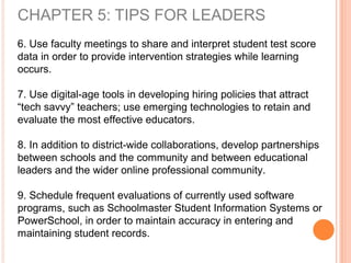 CHAPTER 5: TIPS FOR LEADERS
6. Use faculty meetings to share and interpret student test score
data in order to provide intervention strategies while learning
occurs.
7. Use digital-age tools in developing hiring policies that attract
“tech savvy” teachers; use emerging technologies to retain and
evaluate the most effective educators.
8. In addition to district-wide collaborations, develop partnerships
between schools and the community and between educational
leaders and the wider online professional community.
9. Schedule frequent evaluations of currently used software
programs, such as Schoolmaster Student Information Systems or
PowerSchool, in order to maintain accuracy in entering and
maintaining student records.
 
